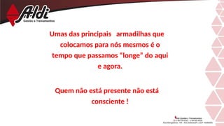 Umas das principais armadilhas que
colocamos para nós mesmos é o
tempo que passamos “longe” do aqui
e agora.
Quem não está presente não está
consciente !
 