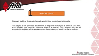 Descrever o objeto de estudo, fazendo a subdivisão que se julgar adequada.
Se o objeto é um processo, estabelecer o diagrama de funções e analisar cada fase.
Numa viagem, por exemplo, podemos analisar as etapas: deslocamento de casa ao
aeroporto, transporte aéreo, deslocamento do aeroporto ao hotel, instalação no hotel.
PENSE NA TAREFA
 