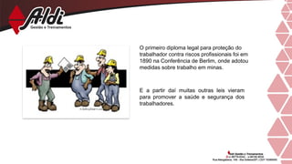 E a partir daí muitas outras leis vieram
para promover a saúde e segurança dos
trabalhadores.
O primeiro diploma legal para proteção do
trabalhador contra riscos profissionais foi em
1890 na Conferência de Berlim, onde adotou
medidas sobre trabalho em minas.
 
