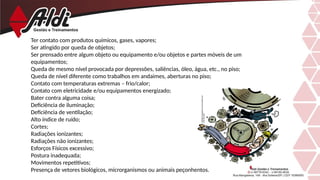 Ter contato com produtos químicos, gases, vapores;
Ser atingido por queda de objetos;
Ser prensado entre algum objeto ou equipamento e/ou objetos e partes móveis de um
equipamentos;
Queda de mesmo nível provocada por depressões, saliências, óleo, água, etc., no piso;
Queda de nível diferente como trabalhos em andaimes, aberturas no piso;
Contato com temperaturas extremas – frio/calor;
Contato com eletricidade e/ou equipamentos energizado;
Bater contra alguma coisa;
Deficiência de iluminação;
Deficiência de ventilação;
Alto índice de ruído;
Cortes;
Radiações ionizantes;
Radiações não ionizantes;
Esforços Físicos excessivo;
Postura inadequada;
Movimentos repetitivos;
Presença de vetores biológicos, microrganismos ou animais peçonhentos.
 