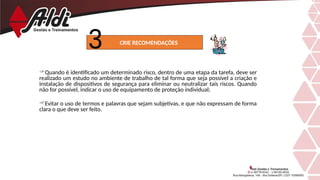Quando é identificado um determinado risco, dentro de uma etapa da tarefa, deve ser
realizado um estudo no ambiente de trabalho de tal forma que seja possível a criação e
instalação de dispositivos de segurança para eliminar ou neutralizar tais riscos. Quando
não for possível, indicar o uso de equipamento de proteção individual;
Evitar o uso de termos e palavras que sejam subjetivas, e que não expressam de forma
clara o que deve ser feito.
CRIE RECOMENDAÇÕES
 