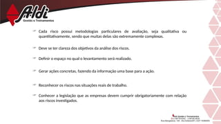  Cada risco possui metodologias particulares de avaliação, seja qualitativa ou
quantitativamente, sendo que muitas delas são extremamente complexas.
 Deve se ter clareza dos objetivos da análise dos riscos.
 Definir o espaço no qual o levantamento será realizado.
 Gerar ações concretas, fazendo da informação uma base para a ação.
 Reconhecer os riscos nas situações reais de trabalho.
 Conhecer a legislação que as empresas devem cumprir obrigatoriamente com relação
aos riscos investigados.
 