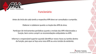 Funcionário
Antes do início de cada tarefa a respectiva APR deve ser consultada e cumprida;
Elaborar e colaborar quanto a criação das APR da área;
Participar de treinamentos periódicos quanto a revisão das APR relacionadas a
função, bem como cumprir as recomendações estipuladas na APR;
Informar o responsável superior quando identificar novos riscos ou tarefas dentro
da função, para que se faça uma nova APR ou uma revisão da existente;
 