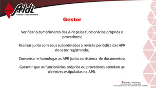 Gestor
Verificar o cumprimento das APR pelos funcionários próprios e
provedores;
Realizar junto com seus subordinados a revisão periódica das APR
do setor registrando;
Consensar e homologar as APR junto ao sistema de documentos;
Garantir que os funcionários próprios ou provedores atendam as
diretrizes estipuladas na APR.
 