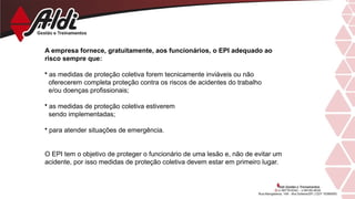 A empresa fornece, gratuitamente, aos funcionários, o EPI adequado ao
risco sempre que:
• as medidas de proteção coletiva forem tecnicamente inviáveis ou não
oferecerem completa proteção contra os riscos de acidentes do trabalho
e/ou doenças profissionais;
• as medidas de proteção coletiva estiverem
sendo implementadas;
• para atender situações de emergência.
O EPI tem o objetivo de proteger o funcionário de uma lesão e, não de evitar um
acidente, por isso medidas de proteção coletiva devem estar em primeiro lugar.
 