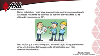 Dados estatísticos nacionais e internacionais mostram que grande parte
das lesões resultante de acidentes de trabalho deriva da falta ou da
utilização inadequada do EPI.
Isso implica que o uso inadequado, a não utilização do equipamento ou
ainda um defeito de fabricação expõe o trabalhador a um risco
determinado e imediato.
 