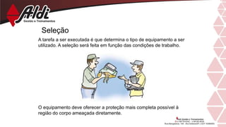 Seleção
A tarefa a ser executada é que determina o tipo de equipamento a ser
utilizado. A seleção será feita em função das condições de trabalho.
O equipamento deve oferecer a proteção mais completa possível à
região do corpo ameaçada diretamente.
 