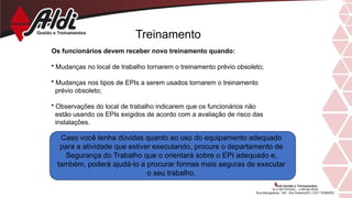 Treinamento
Os funcionários devem receber novo treinamento quando:
• Mudanças no local de trabalho tornarem o treinamento prévio obsoleto;
• Mudanças nos tipos de EPIs a serem usados tornarem o treinamento
prévio obsoleto;
• Observações do local de trabalho indicarem que os funcionários não
estão usando os EPIs exigidos de acordo com a avaliação de risco das
instalações.
Caso você tenha dúvidas quanto ao uso do equipamento adequado
para a atividade que estiver executando, procure o departamento de
Segurança do Trabalho que o orientará sobre o EPI adequado e,
também, poderá ajudá-lo a procurar formas mais seguras de executar
o seu trabalho.
 