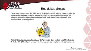 Requisitos Gerais
Os requisitos para o uso dos EPIs estão especificados nas normas de segurança ou
procedimentos operacionais da empresa. Em situações onde equipamentos de
proteção individual especial sejam necessários deve haver sinalizações no local
especificando estas exigências.
Todo EPI deve possuir um Certificado de Aprovação (CA) emitido pelo Ministério do
Trabalho. Os EPIs não devem ser modificados sem aprovação escrita do fabricante.
 