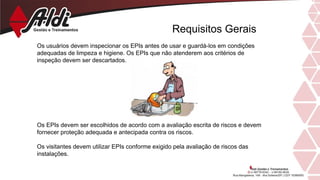 Requisitos Gerais
Os usuários devem inspecionar os EPIs antes de usar e guardá-los em condições
adequadas de limpeza e higiene. Os EPIs que não atenderem aos critérios de
inspeção devem ser descartados.
Os EPIs devem ser escolhidos de acordo com a avaliação escrita de riscos e devem
fornecer proteção adequada e antecipada contra os riscos.
Os visitantes devem utilizar EPIs conforme exigido pela avaliação de riscos das
instalações.
 
