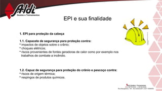 EPI e sua finalidade
1. EPI para proteção da cabeça
1.1. Capacete de segurança para proteção contra:
• impactos de objetos sobre o crânio;
• choques elétricos;
• riscos provenientes de fontes geradoras de calor como por exemplo nos
trabalhos de combate a incêndio.
1.2. Capuz de segurança para proteção do crânio e pescoço contra:
• riscos de origem térmica;
• respingos de produtos químicos.
 