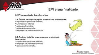 EPI e sua finalidade
2. EPI para proteção dos olhos e face
2.1. Óculos de segurança para proteção dos olhos contra:
• impactos de partículas volantes;
• luminosidade intensa;
• radiação ultravioleta;
• radiação infravermelha;
• respingos de produtos químicos.
2.2. Protetor facial de segurança para proteção da
face contra:
• impactos de partículas volantes;
• respingos de produtos químicos;
• radiação infravermelha.
 