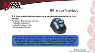 EPI e sua finalidade
2.3. Máscara de Solda de segurança para proteção dos olhos e face
contra:
• impactos de partículas volantes;
• radiação ultravioleta;
• radiação infravermelha;
• luminosidade intensa.
Caso você tenha dúvidas quanto ao uso do equipamento adequado para a
atividade que estiver executando, procure o departamento de Segurança
do Trabalho que o orientará sobre o EPI adequado e, também, poderá
ajudá-lo a procurar formas mais seguras de executar o seu trabalho.
 