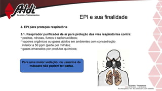 EPI e sua finalidade
3. EPI para proteção respiratória
3.1. Respirador purificador de ar para proteção das vias respiratórias contra:
• poeiras, névoas, fumos e radionuclídeos;
• vapores orgânicos ou gases ácidos em ambientes com concentração
inferior a 50 ppm (parte por milhão);
• gases emanados por produtos químicos;
Para uma maior vedação, os usuários de
máscara não podem ter barba.
 