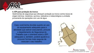 4. EPI para proteção do tronco
Vestimentas de segurança que ofereçam proteção ao tronco contra riscos de
origem térmica, mecânica, química, radioativa e meteorológica e umidade
proveniente de operações com uso de água.
Caso você tenha dúvidas quanto ao uso
do equipamento adequado para a
atividade que estiver executando, procure
o departamento de Segurança do
Trabalho que o orientará sobre o EPI
adequado e, também, poderá ajudá-lo a
procurar formas mais seguras de
executar o seu trabalho.
 
