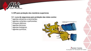 5. EPI para proteção dos membros superiores
5.1. Luva de segurança para proteção das mãos contra:
• agentes abrasivos e escoriantes;
• agentes cortantes e perfurantes;
• choques elétricos;
• agentes térmicos;
• agentes biológicos;
• agentes químicos;
 