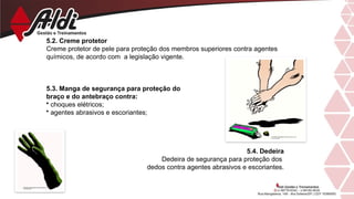 5.2. Creme protetor
Creme protetor de pele para proteção dos membros superiores contra agentes
químicos, de acordo com a legislação vigente.
5.3. Manga de segurança para proteção do
braço e do antebraço contra:
• choques elétricos;
• agentes abrasivos e escoriantes;
5.4. Dedeira
Dedeira de segurança para proteção dos
dedos contra agentes abrasivos e escoriantes.
 