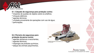 6.1. Calçado de segurança para proteção contra:
• impactos de quedas de objetos sobre os artelhos;
• choques elétricos;
• agentes térmicos;
• umidade proveniente de operações com uso de água;
• perfurações.
6.2. Perneira de segurança para
proteção da perna contra:
• agentes abrasivos e escoriantes;
• agentes térmicos;
• respingos de produtos químicos;
• ataque de animais peçonhentos.
 