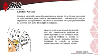 9. Protetor Auricular
O ruído é transmitido ao ouvido principalmente através do ar. O risco decorrente
de ruído constante pode danificar permanentemente o mecanismo da audição
dependendo principalmente da freqüência e intensidade, da exposição intermitente
ou contínua, bem como da duração da exposição.
Quando as técnicas de controle de ruído
não são imediatamente possíveis de
serem aplicadas, ou em período ao longo
dos quais as medidas de controle de
ruído estão sendo aplicadas, sistemas
individuais de proteção da audição
devem ser usados para atenuar o ruído.
 