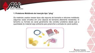 1. Protetores Moldáveis de inserção tipo “plug”
Os materiais usados nesses tipos são espuma de borracha e silicones moldáveis
(algumas vezes envoltos em uma cápsula de borracha altamente resistente). O
tamanho ou formato do canal geralmente não constitui problema desde que a
quantidade do material seja suficiente para preencher a entrada do canal auditivo.
 