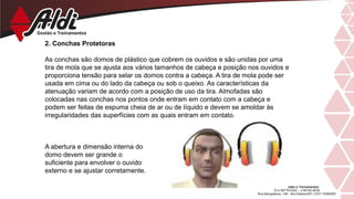 2. Conchas Protetoras
As conchas são domos de plástico que cobrem os ouvidos e são unidas por uma
tira de mola que se ajusta aos vários tamanhos de cabeça e posição nos ouvidos e
proporciona tensão para selar os domos contra a cabeça. A tira de mola pode ser
usada em cima ou do lado da cabeça ou sob o queixo. As características da
atenuação variam de acordo com a posição de uso da tira. Almofadas são
colocadas nas conchas nos pontos onde entram em contato com a cabeça e
podem ser feitas de espuma cheia de ar ou de líquido e devem se amoldar às
irregularidades das superfícies com as quais entram em contato.
A abertura e dimensão interna do
domo devem ser grande o
suficiente para envolver o ouvido
externo e se ajustar corretamente.
 