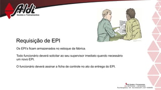 Requisição de EPI
Os EPI’s ficam armazenados no estoque da fábrica.
Todo funcionário deverá solicitar ao seu supervisor imediato quando necessário
um novo EPI.
O funcionário deverá assinar a ficha de controle no ato da entrega do EPI.
 