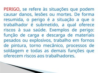 PERIGO, se refere às situações que podem
causar danos, lesões ou mortes. De forma
resumida, o perigo é a situação a que o
trabalhador é submetido, a qual oferece
riscos à sua saúde. Exemplos de perigo:
função de carga e descarga de materiais
pesados ou explosivos, trabalho em fornos
de pintura, torno mecânico, processos de
soldagem e todas as demais funções que
oferecem riscos aos trabalhadores.
 