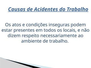 Causas de Acidentes do Trabalho
Os atos e condições inseguras podem
estar presentes em todos os locais, e não
dizem respeito necessariamente ao
ambiente de trabalho.
 