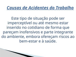 Causas de Acidentes do Trabalho
Este tipo de situação pode ser
imperceptível ou até mesmo estar
inserido no cotidiano de forma que
pareçam inofensivos e parte integrante
do ambiente, embora ofereçam riscos ao
bem-estar e à saúde.
 