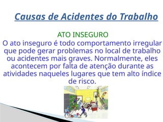 Causas de Acidentes do Trabalho
ATO INSEGURO
O ato inseguro é todo comportamento irregular
que pode gerar problemas no local de trabalho
ou acidentes mais graves. Normalmente, eles
acontecem por falta de atenção durante as
atividades naqueles lugares que tem alto índice
de risco.
 