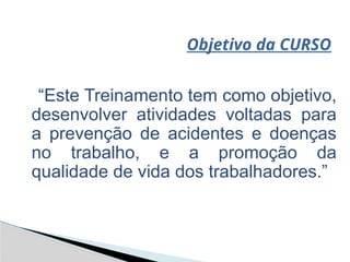 Objetivo da CURSO
“Este Treinamento tem como objetivo,
desenvolver atividades voltadas para
a prevenção de acidentes e doenças
no trabalho, e a promoção da
qualidade de vida dos trabalhadores.”
 