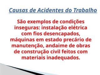 Causas de Acidentes do Trabalho
São exemplos de condições
inseguras: instalação elétrica
com fios desencapados,
máquinas em estado precário de
manutenção, andaime de obras
de construção civil feitos com
materiais inadequados.
 