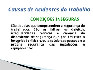 Causas de Acidentes do Trabalho
CONDIÇÕES INSEGURAS
São aquelas que compreendem a segurança do
trabalhador. São as falhas, os defeitos,
irregularidades técnicas e carência de
dispositivos de segurança que põe em risco a
integridade física e/ou a saúde das pessoas e a
própria segurança das instalações e
equipamentos.
 