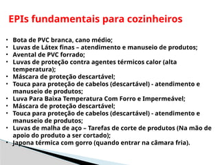 EPIs fundamentais para cozinheiros
• Bota de PVC branca, cano médio;
• Luvas de Látex finas – atendimento e manuseio de produtos;
• Avental de PVC forrado;
• Luvas de proteção contra agentes térmicos calor (alta
temperatura);
• Máscara de proteção descartável;
• Touca para proteção de cabelos (descartável) - atendimento e
manuseio de produtos;
• Luva Para Baixa Temperatura Com Forro e Impermeável;
• Máscara de proteção descartável;
• Touca para proteção de cabelos (descartável) - atendimento e
manuseio de produtos;
• Luvas de malha de aço – Tarefas de corte de produtos (Na mão de
apoio do produto a ser cortado);
• Japona térmica com gorro (quando entrar na câmara fria).
 