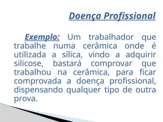 Doença Profissional
Exemplo: Um trabalhador que
trabalhe numa cerâmica onde é
utilizada a sílica, vindo a adquirir
silicose, bastará comprovar que
trabalhou na cerâmica, para ficar
comprovada a doença profissional,
dispensando qualquer tipo de outra
prova.
 