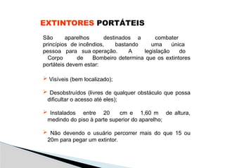 EXTINTORES PORTÁTEIS
São aparelhos destinados a combater
princípios de incêndios, bastando uma única
pessoa para sua operação. A legislação do
Corpo de Bombeiro determina que os extintores
portáteis devem estar:
 Visíveis (bem localizado);
 Desobstruídos (livres de qualquer obstáculo que possa
dificultar o acesso até eles);
 Instalados entre 20 cm e 1,60 m de altura,
medindo do piso à parte superior do aparelho;
 Não devendo o usuário percorrer mais do que 15 ou
20m para pegar um extintor.
 