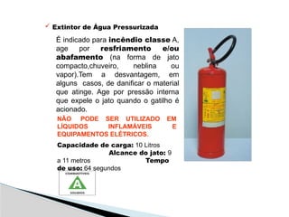 Extintor de Água Pressurizada
É indicado para incêndio classe A,
age por resfriamento e/ou
abafamento (na forma de jato
compacto,chuveiro, neblina ou
vapor).Tem a desvantagem, em
alguns casos, de danificar o material
que atinge. Age por pressão interna
que expele o jato quando o gatilho é
acionado.
NÃO PODE SER UTILIZADO EM
LÍQUIDOS INFLAMÁVEIS E
EQUIPAMENTOS ELÉTRICOS.
Capacidade de carga: 10 Litros
Alcance do jato: 9
a 11 metros Tempo
de uso: 64 segundos
 