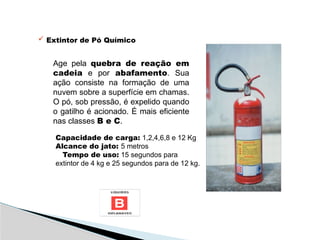  Extintor de Pó Químico
Age pela quebra de reação em
cadeia e por abafamento. Sua
ação consiste na formação de uma
nuvem sobre a superfície em chamas.
O pó, sob pressão, é expelido quando
o gatilho é acionado. É mais eficiente
nas classes B e C.
Capacidade de carga: 1,2,4,6,8 e 12 Kg
Alcance do jato: 5 metros
Tempo de uso: 15 segundos para
extintor de 4 kg e 25 segundos para de 12 kg.
 