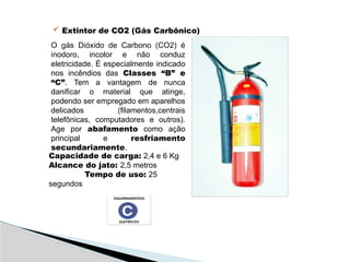  Extintor de CO2 (Gás Carbônico)
O gás Dióxido de Carbono (CO2) é
inodoro, incolor e não conduz
eletricidade. É especialmente indicado
nos incêndios das Classes “B” e
“C”. Tem a vantagem de nunca
danificar o material que atinge,
podendo ser empregado em aparelhos
delicados (filamentos,centrais
telefônicas, computadores e outros).
Age por abafamento como ação
principal e resfriamento
secundariamente.
Capacidade de carga: 2,4 e 6 Kg
Alcance do jato: 2,5 metros
Tempo de uso: 25
segundos
 