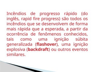Incêndios de progresso rápido (do
inglês, rapid fire progress) são todos os
incêndios que se desenvolvem de forma
mais rápida que a esperada, a partir da
ocorrência de fenômenos conhecidos,
tais como uma ignição súbita
generalizada (flashover), uma ignição
explosiva (backdraft) ou outros eventos
similares.
 