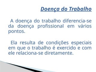 Doença do Trabalho
A doença do trabalho diferencia-se
da doença profissional em vários
pontos.
Ela resulta de condições especiais
em que o trabalho é exercido e com
ele relaciona-se diretamente.
 