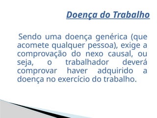 Sendo uma doença genérica (que
acomete qualquer pessoa), exige a
comprovação do nexo causal, ou
seja, o trabalhador deverá
comprovar haver adquirido a
doença no exercício do trabalho.
Doença do Trabalho
 