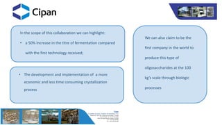 In the scope of this collaboration we can highlight:
• a 50% increase in the titre of fermentation compared
with the first technology received;
We can also claim to be the
first company in the world to
produce this type of
oligosaccharides at the 100
kg’s scale through biologic
processes
• The development and implementation of a more
economic and less time consuming crystallization
process
 