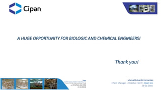 A HUGE OPPORTUNITY FOR BIOLOGIC AND CHEMICAL ENGINEERS!
Thank you!
Manuel Eduardo Fernandes
|Plant Manager – Director Fabril | Cipan S.A.
29-02-2016
 