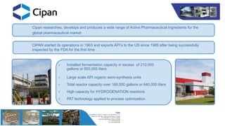 Cipan researches, develops and produces a wide range of Active Pharmaceutical Ingredients for the
global pharmaceutical market
 Installed fermentation capacity in excess of 210,000
gallons or 850,000 liters
 Large scale API organic semi-synthesis units
 Total reactor capacity over 160,000 gallons or 640,000 liters
 High capacity for HYDROGENATION reactions
 PAT technology applied to process optimization.
CIPAN started its operations in 1963 and exports API’s to the US since 1965 after being successfully
inspected by the FDA for the first time
 