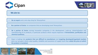 We aim to:
• Be an expert and a one-stop-shop for Tetracyclines
• Be a partner of choice to companies that are developing novel Tetracyclines
• Be a partner of choice serving innovative companies in the development, scale-up, industrialization and
manufacturing of its products; in particular products which require expertise in fermentation, purification and
chemical synthesis;
• Cipan is looking into products that are difficult to manufacture and targeting developed/regulated markets
were our prospect clients value quality, reliability and assurance of supply more than solely the price at which
the product is marketed;
 