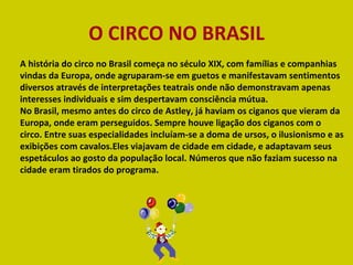 A história do circo no Brasil começa no século XIX, com famílias e companhias vindas da Europa, onde agruparam-se em guetos e manifestavam sentimentos diversos através de interpretações teatrais onde não demonstravam apenas interesses individuais e sim despertavam consciência mútua. No Brasil, mesmo antes do circo de Astley, já haviam os ciganos que vieram da Europa, onde eram perseguidos. Sempre houve ligação dos ciganos com o circo. Entre suas especialidades incluíam-se a doma de ursos, o ilusionismo e as exibições com cavalos.Eles viajavam de cidade em cidade, e adaptavam seus espetáculos ao gosto da população local. Números que não faziam sucesso na cidade eram tirados do programa. O CIRCO NO BRASIL 