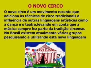 O novo circo é um movimento recente que adiciona às técnicas de circo tradicionais a influência de outras linguagens artísticas como a dança e o teatro,levando em conta que a música sempre fez parte da tradição circense. No Brasil existem atualmente vários grupos pesquisando e utilizando esta nova linguagem O NOVO CIRCO 