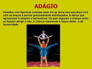 ADÁGIO Vestidos com figurinos colantes esse trio se torna uma escultura viva com os braços e pernas graciosamente entrelaçados. A dança que apresentam é simples e harmoniosa. Os pais seguram a criança como se fossem atingir o céu. A criança representa o futuro deles - e da humanidade 