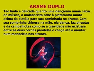 ARAME DUPLO Tão linda e delicada quanto uma dançarina numa caixa de música, a malabarista sobe à plataforma muito acima da platéia para sua caminhada no arame. Com sua sombrinha chinesa na mão, ela dança, faz piruetas e dá cambalhotas como se a gravidade não existisse entre as duas cordas paralelas e chega até a montar num monociclo nas alturas. 